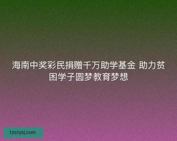 海南中奖彩民捐赠千万助学基金 助力贫困学子圆梦教育梦想